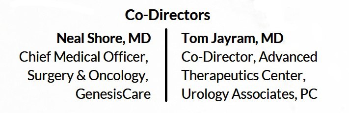 <p>Co-Directors Neal Shore, MD<br />Chief Medical Officer,<br />Surgery & Oncology,<br />GenesisCare<br />Tom Jayram, MD<br />Co-Director, Advanced<br />Therapeutics Center,<br />Urology Associates, PC </p>